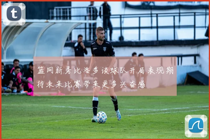 篮网新秀比洛多谈球队开局表现期待未来比赛带来更多兴奋感
