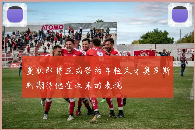 曼联即将正式签约年轻天才奥罗斯科期待他在未来的表现