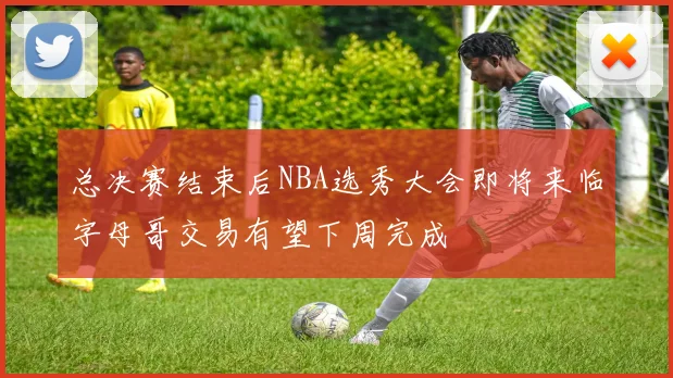 总决赛结束后NBA选秀大会即将来临字母哥交易有望下周完成