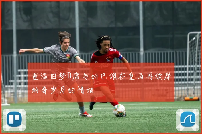 重温旧梦B席与姆巴佩在皇马再续摩纳哥岁月的情谊