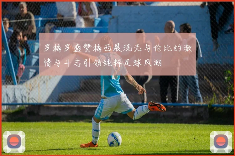 罗梅罗盛赞梅西展现无与伦比的激情与斗志引领纯粹足球风潮