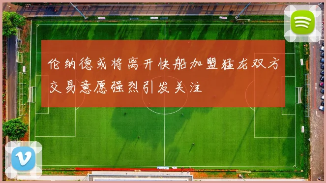 伦纳德或将离开快船加盟猛龙双方交易意愿强烈引发关注