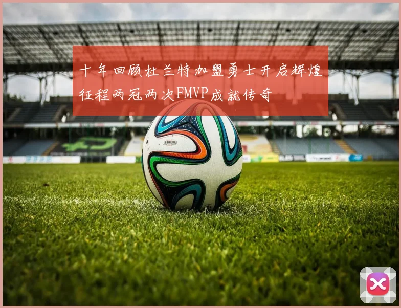 十年回顾杜兰特加盟勇士开启辉煌征程两冠两次FMVP成就传奇