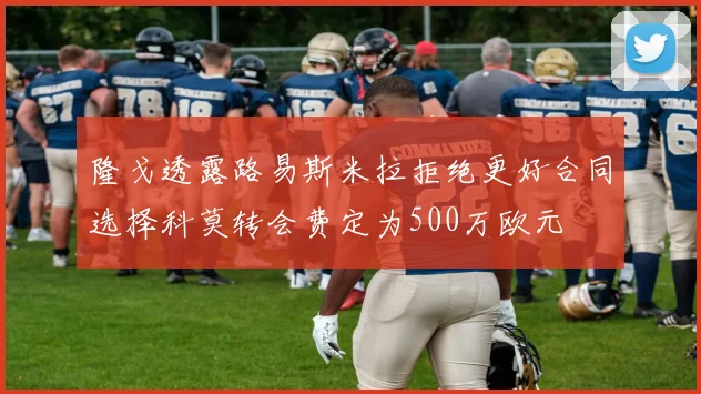 隆戈透露路易斯米拉拒绝更好合同选择科莫转会费定为500万欧元