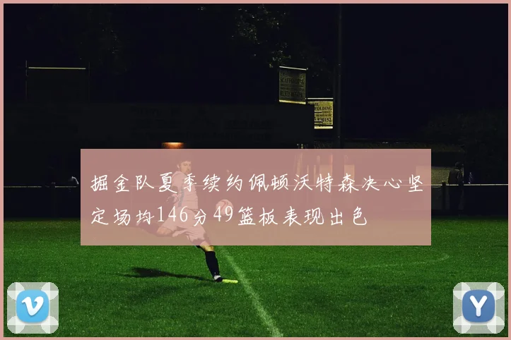 掘金队夏季续约佩顿沃特森决心坚定场均146分49篮板表现出色