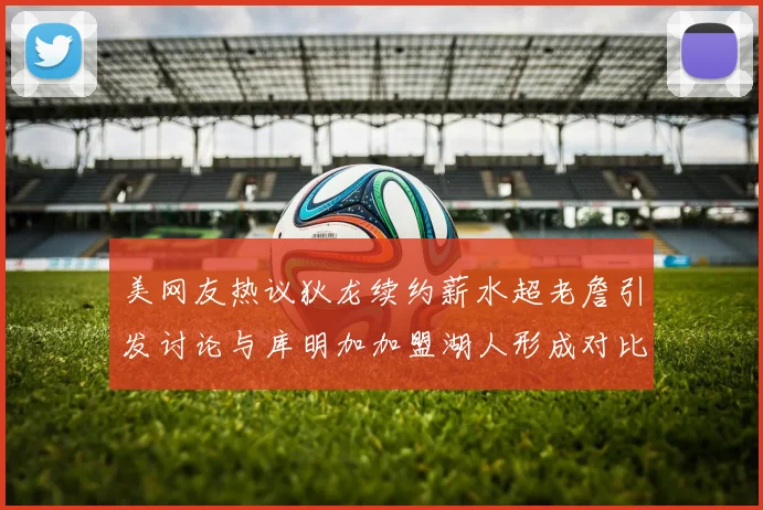 美网友热议狄龙续约薪水超老詹引发讨论与库明加加盟湖人形成对比