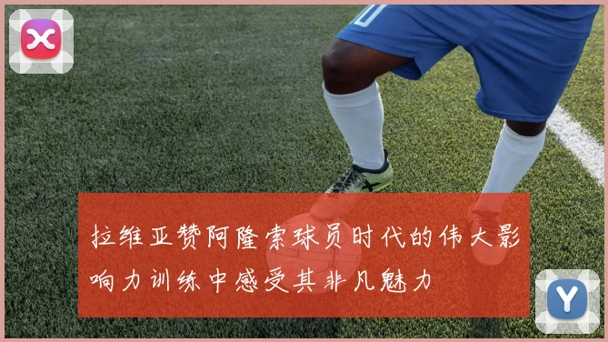 拉维亚赞阿隆索球员时代的伟大影响力训练中感受其非凡魅力
